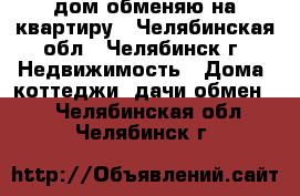 дом обменяю на квартиру - Челябинская обл., Челябинск г. Недвижимость » Дома, коттеджи, дачи обмен   . Челябинская обл.,Челябинск г.